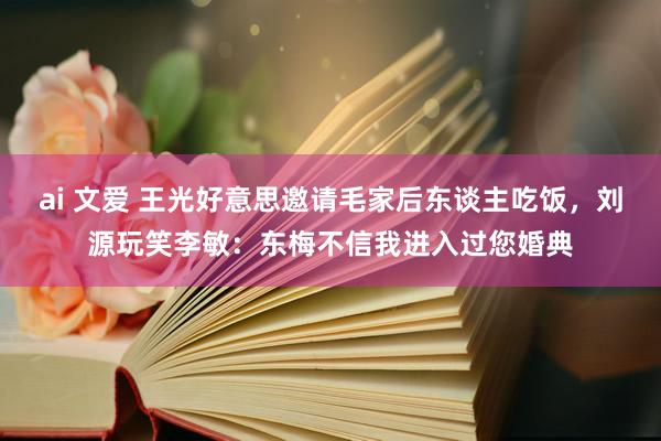 ai 文爱 王光好意思邀请毛家后东谈主吃饭，刘源玩笑李敏：东梅不信我进入过您婚典