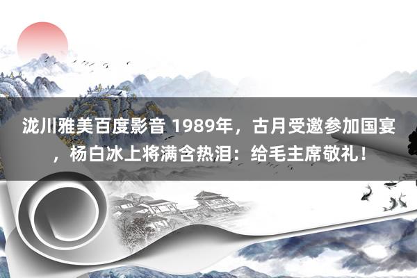 泷川雅美百度影音 1989年，古月受邀参加国宴，杨白冰上将满含热泪：给毛主席敬礼！