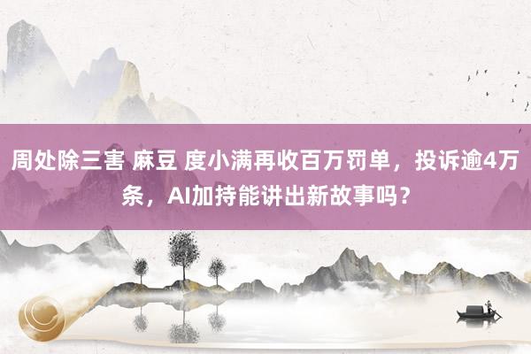 周处除三害 麻豆 度小满再收百万罚单，投诉逾4万条，AI加持能讲出新故事吗？