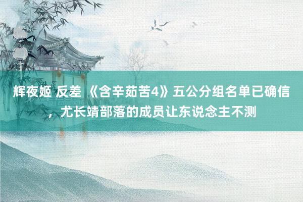 辉夜姬 反差 《含辛茹苦4》五公分组名单已确信，尤长靖部落的成员让东说念主不测