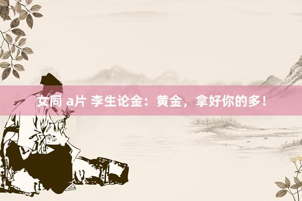 女同 a片 李生论金：黄金，拿好你的多！