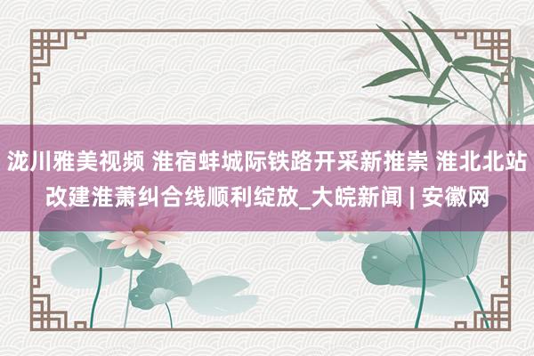 泷川雅美视频 淮宿蚌城际铁路开采新推崇 淮北北站改建淮萧纠合线顺利绽放_大皖新闻 | 安徽网