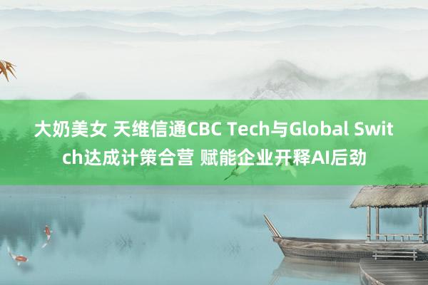 大奶美女 天维信通CBC Tech与Global Switch达成计策合营 赋能企业开释AI后劲