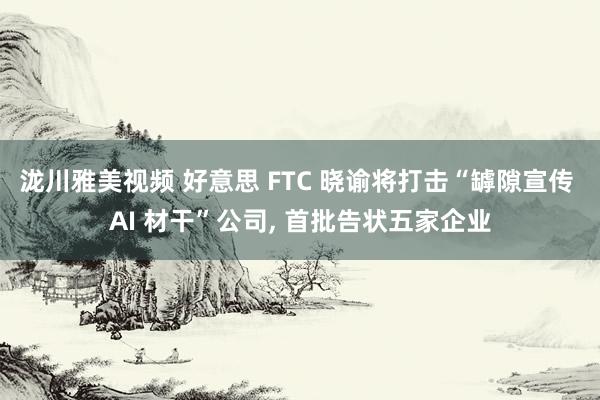 泷川雅美视频 好意思 FTC 晓谕将打击“罅隙宣传 AI 材干”公司， 首批告状五家企业