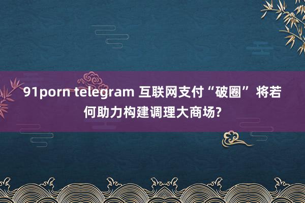 91porn telegram 互联网支付“破圈” 将若何助力构建调理大商场?