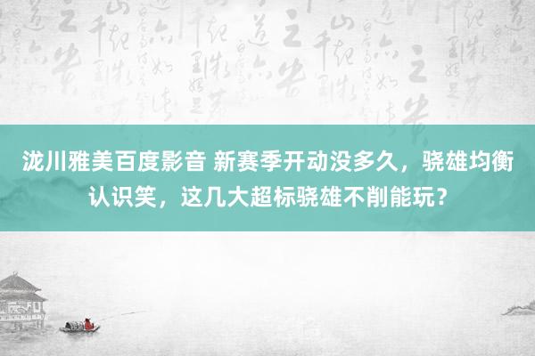 泷川雅美百度影音 新赛季开动没多久，骁雄均衡认识笑，这几大超标骁雄不削能玩？