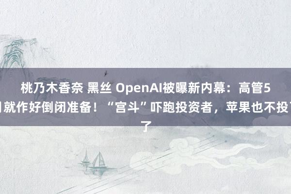 桃乃木香奈 黑丝 OpenAI被曝新内幕：高管5月就作好倒闭准备！“宫斗”吓跑投资者，苹果也不投了