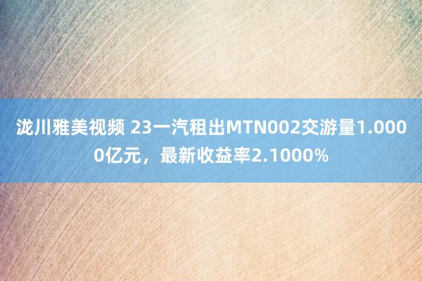 泷川雅美视频 23一汽租出MTN002交游量1.0000亿元，最新收益率2.1000%