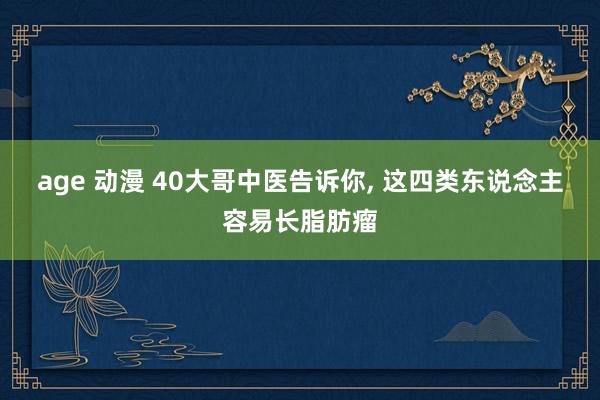 age 动漫 40大哥中医告诉你， 这四类东说念主容易长脂肪瘤