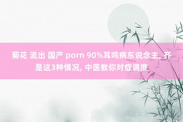 菊花 流出 国产 porn 90%耳鸣病东说念主， 齐是这3种情况， 中医教你对症调度