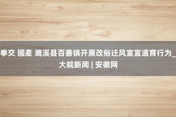 拳交 國產 濉溪县百善镇开展改俗迁风宣宣道育行为_大皖新闻 | 安徽网