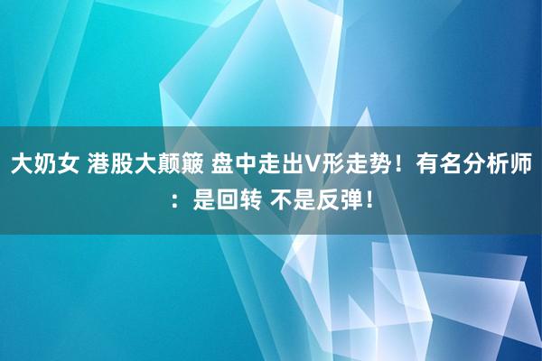 大奶女 港股大颠簸 盘中走出V形走势！有名分析师：是回转 不是反弹！