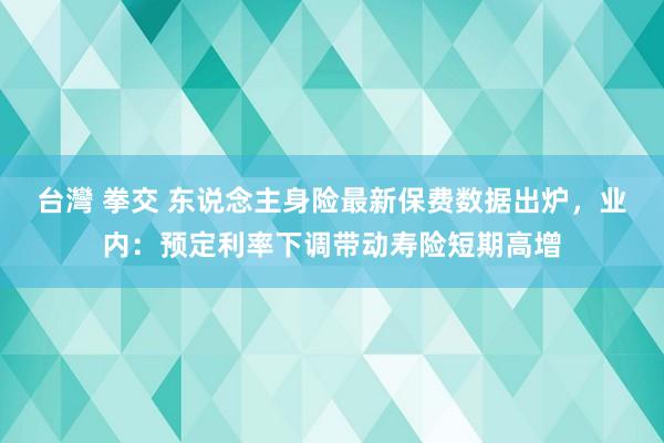 台灣 拳交 东说念主身险最新保费数据出炉，业内：预定利率下调带动寿险短期高增