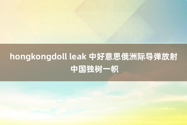 hongkongdoll leak 中好意思俄洲际导弹放射 中国独树一帜