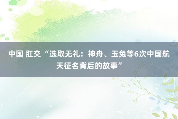 中国 肛交 “选取无礼：神舟、玉兔等6次中国航天征名背后的故事”