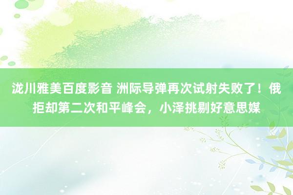 泷川雅美百度影音 洲际导弹再次试射失败了！俄拒却第二次和平峰会，小泽挑剔好意思媒