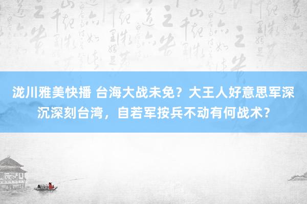 泷川雅美快播 台海大战未免？大王人好意思军深沉深刻台湾，自若军按兵不动有何战术？