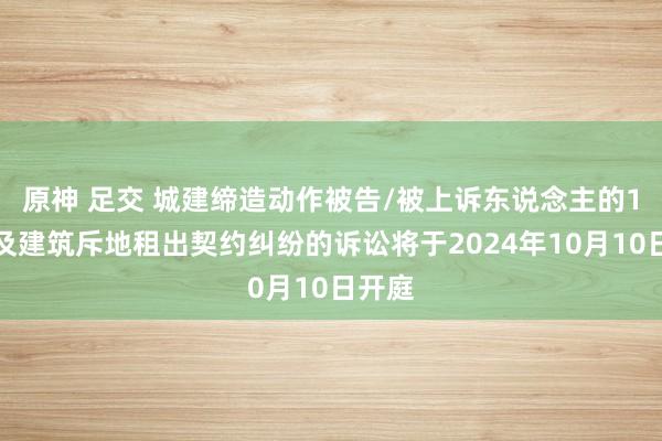 原神 足交 城建缔造动作被告/被上诉东说念主的1起波及建筑斥地租出契约纠纷的诉讼将于2024年10月10日开庭