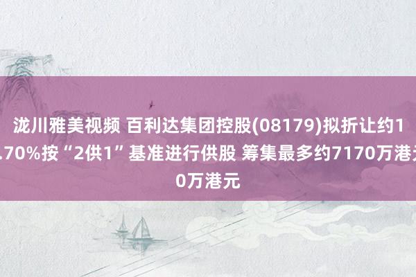 泷川雅美视频 百利达集团控股(08179)拟折让约18.70%按“2供1”基准进行供股 筹集最多约7170万港元