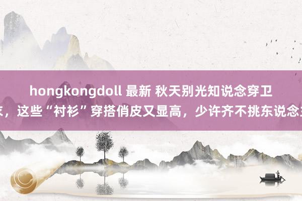 hongkongdoll 最新 秋天别光知说念穿卫衣，这些“衬衫”穿搭俏皮又显高，少许齐不挑东说念主