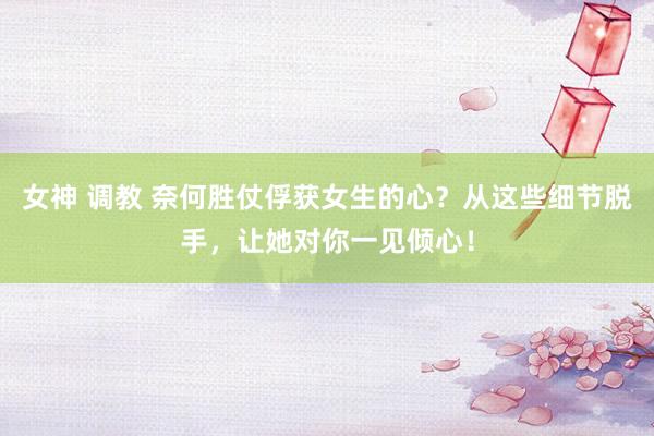 女神 调教 奈何胜仗俘获女生的心？从这些细节脱手，让她对你一见倾心！