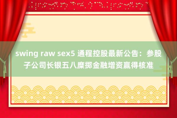 swing raw sex5 通程控股最新公告：参股子公司长银五八糜掷金融增资赢得核准