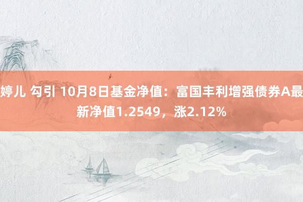 婷儿 勾引 10月8日基金净值：富国丰利增强债券A最新净值1.2549，涨2.12%