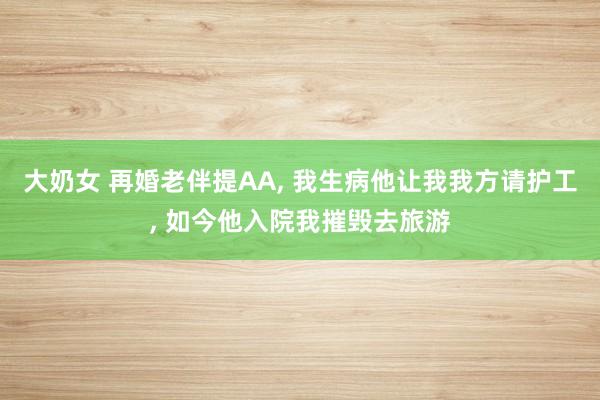 大奶女 再婚老伴提AA， 我生病他让我我方请护工， 如今他入院我摧毁去旅游