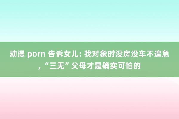 动漫 porn 告诉女儿: 找对象时没房没车不遑急， “三无”父母才是确实可怕的