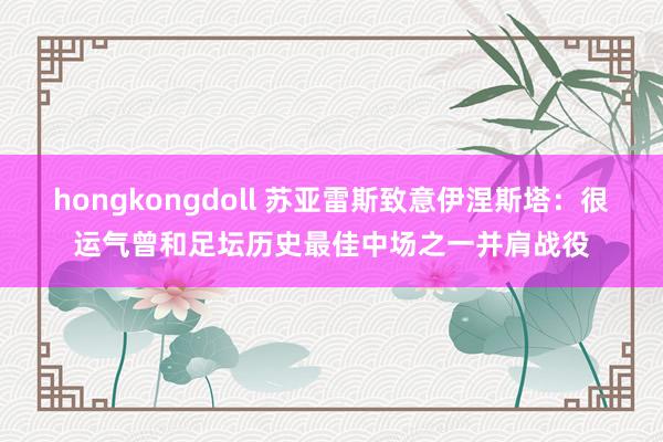 hongkongdoll 苏亚雷斯致意伊涅斯塔：很运气曾和足坛历史最佳中场之一并肩战役