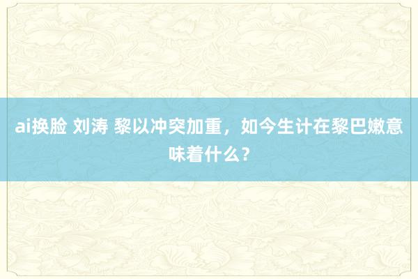 ai换脸 刘涛 黎以冲突加重，如今生计在黎巴嫩意味着什么？