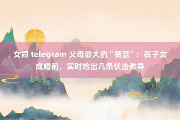 女同 telegram 父母最大的“贤慧”：在子女成婚前，实时给出几条伏击教导