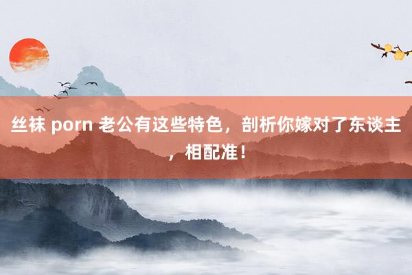 丝袜 porn 老公有这些特色，剖析你嫁对了东谈主，相配准！