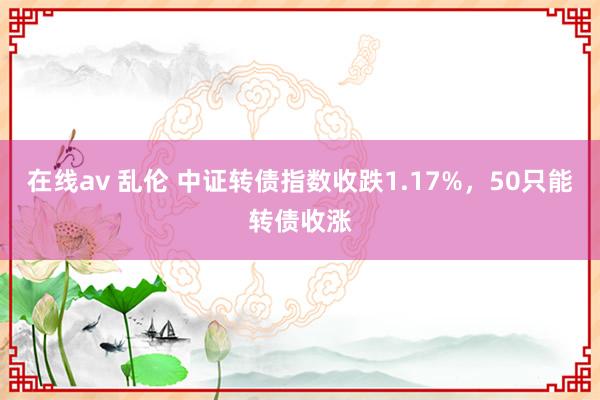 在线av 乱伦 中证转债指数收跌1.17%，50只能转债收涨