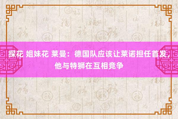 探花 姐妹花 莱曼：德国队应该让莱诺担任首发，他与特狮在互相竞争