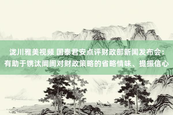 泷川雅美视频 国泰君安点评财政部新闻发布会：有助于镌汰阛阓对财政策略的省略情味、提振信心