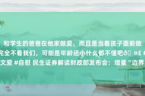 和学生的爸爸在他家做爱，而且是当着孩子面前做爱，太刺激了，孩子完全不看我们，可能是年龄还小什么都不懂吧🤣 #同城 #文爱 #自慰 民生证券解读财政部发布会：增量“边界”悬念预测将在畴昔两周内落地