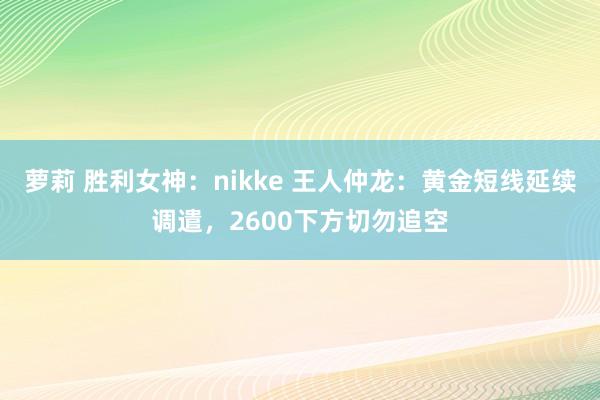 萝莉 胜利女神：nikke 王人仲龙：黄金短线延续调遣，2600下方切勿追空