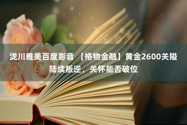 泷川雅美百度影音 【格物金融】黄金2600关隘陆续叛逆，关怀能否破位