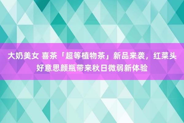 大奶美女 喜茶「超等植物茶」新品来袭，红菜头好意思颜瓶带来秋日微弱新体验