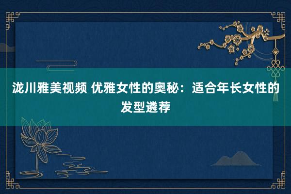 泷川雅美视频 优雅女性的奥秘：适合年长女性的发型遴荐