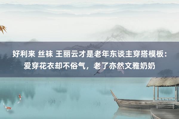 好利来 丝袜 王丽云才是老年东谈主穿搭模板：爱穿花衣却不俗气，老了亦然文雅奶奶