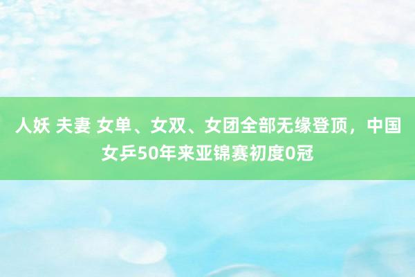 人妖 夫妻 女单、女双、女团全部无缘登顶，中国女乒50年来亚锦赛初度0冠