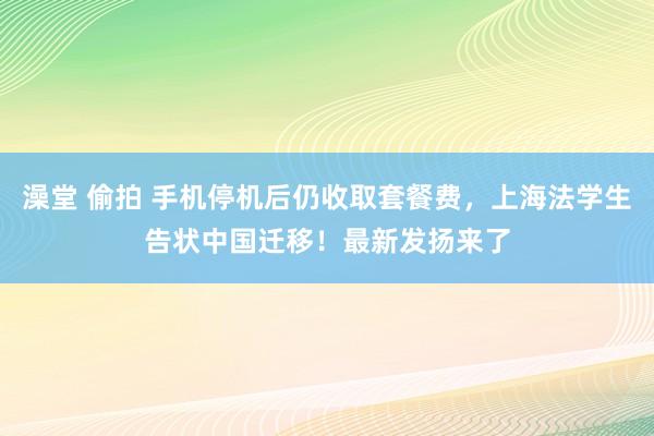 澡堂 偷拍 手机停机后仍收取套餐费，上海法学生告状中国迁移！最新发扬来了