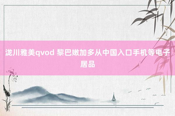 泷川雅美qvod 黎巴嫩加多从中国入口手机等电子居品