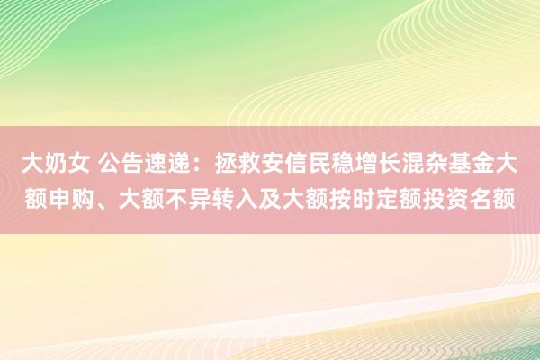 大奶女 公告速递：拯救安信民稳增长混杂基金大额申购、大额不异转入及大额按时定额投资名额