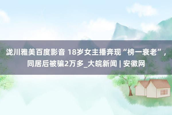 泷川雅美百度影音 18岁女主播奔现“榜一衰老”，同居后被骗2万多_大皖新闻 | 安徽网