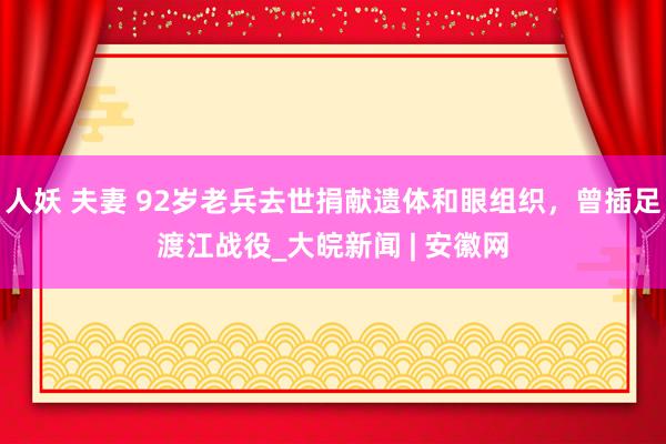 人妖 夫妻 92岁老兵去世捐献遗体和眼组织，曾插足渡江战役_大皖新闻 | 安徽网