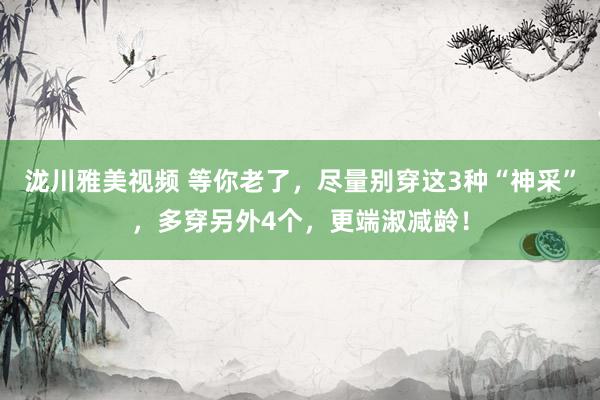 泷川雅美视频 等你老了，尽量别穿这3种“神采”，多穿另外4个，更端淑减龄！