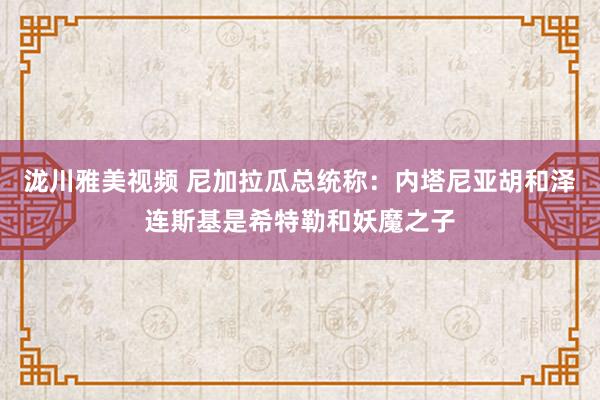 泷川雅美视频 尼加拉瓜总统称：内塔尼亚胡和泽连斯基是希特勒和妖魔之子